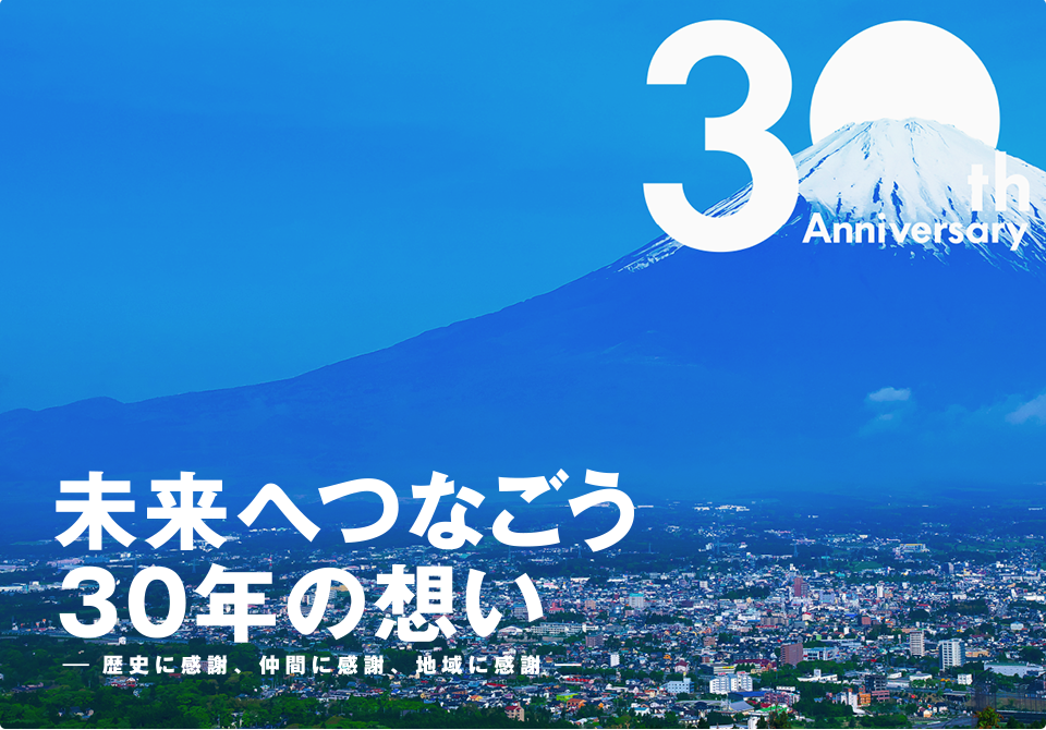 30th Anniversary 未来へつなごう30年の想い 歴史に感謝、仲間に感謝、地域に感謝